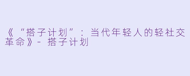 《“搭子计划”：当代年轻人的轻社交革命》-搭子计划