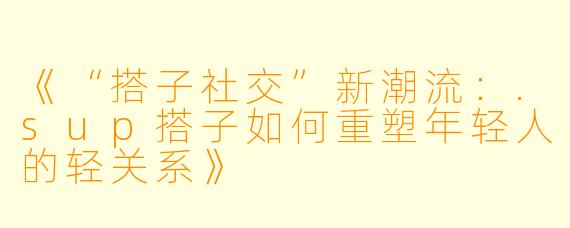 《“搭子社交”新潮流：.sup搭子如何重塑年轻人的轻关系》
