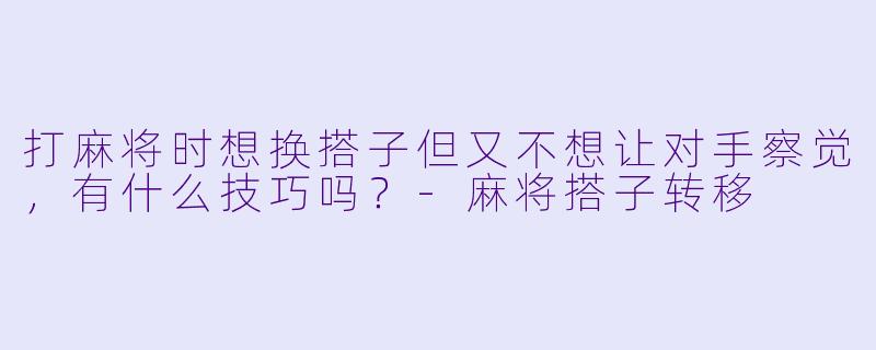 打麻将时想换搭子但又不想让对手察觉,有什么技巧吗?