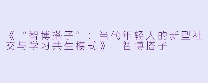 《“智博搭子”：当代年轻人的新型社交与学习共生模式》-智博搭子