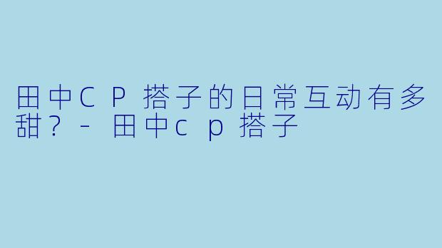 田中CP搭子的日常互动有多甜?