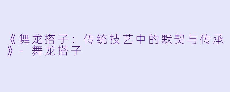 《舞龙搭子：传统技艺中的默契与传承》