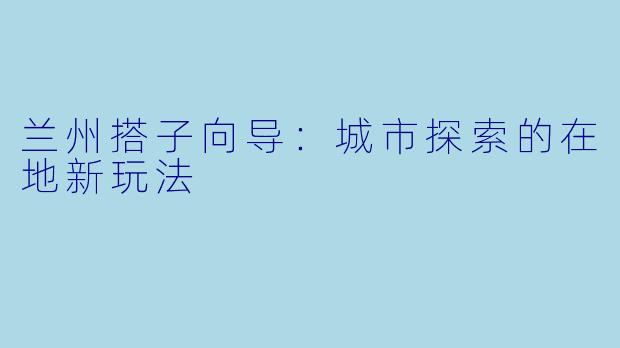 兰州搭子向导:城市探索的在地新玩法