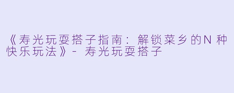 《寿光玩耍搭子指南：解锁菜乡的N种快乐玩法》-寿光玩耍搭子