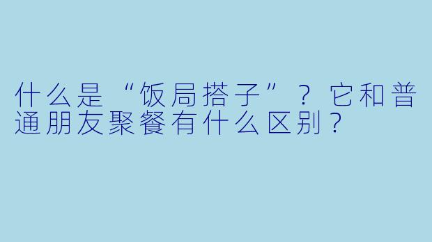 什么是“饭局搭子”？它和普通朋友聚餐有什么区别？