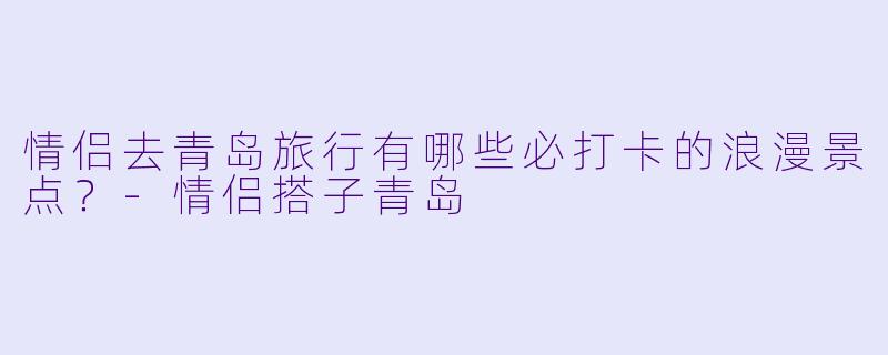 情侣去青岛旅行有哪些必打卡的浪漫景点？-情侣搭子青岛