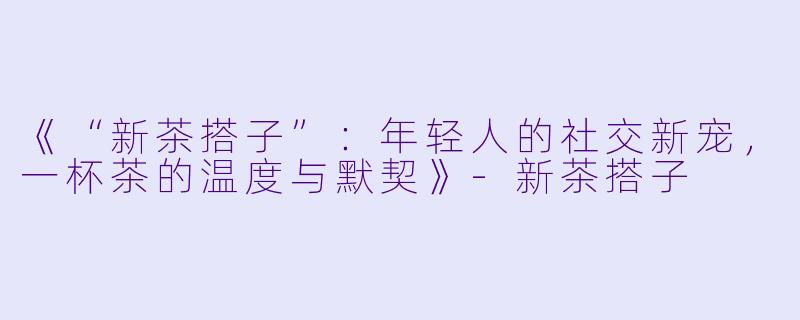 《“新茶搭子”：年轻人的社交新宠，一杯茶的温度与默契》-新茶搭子