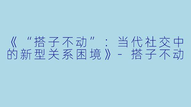 《“搭子不动”：当代社交中的新型关系困境》-搭子不动