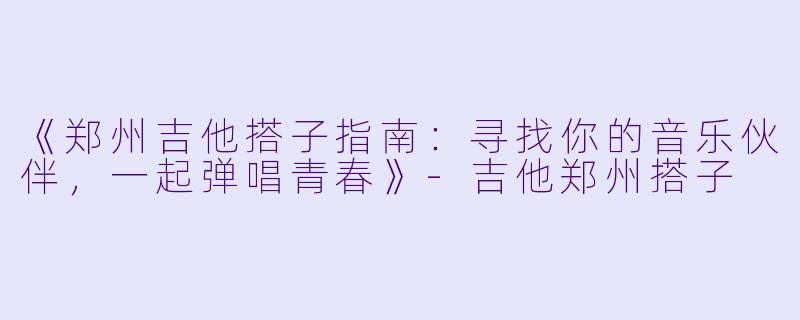 《郑州吉他搭子指南：寻找你的音乐伙伴，一起弹唱青春》-吉他郑州搭子
