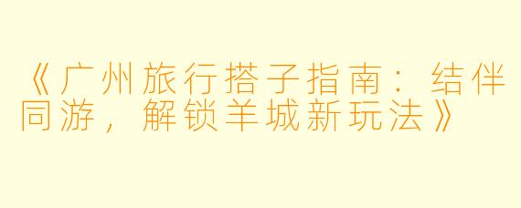 《广州旅行搭子指南：结伴同游，解锁羊城新玩法》