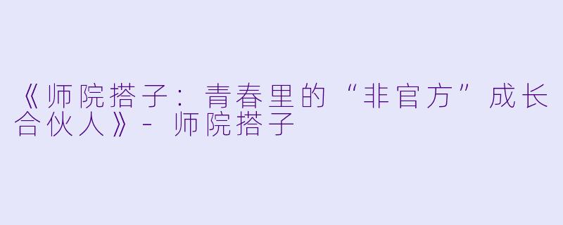 《师院搭子：青春里的“非官方”成长合伙人》-师院搭子