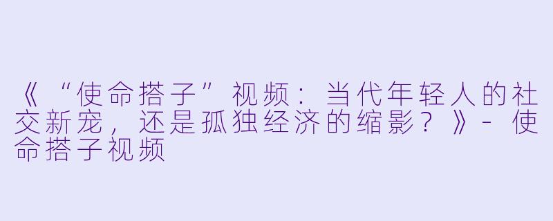 《“使命搭子”视频：当代年轻人的社交新宠，还是孤独经济的缩影？》-使命搭子视频