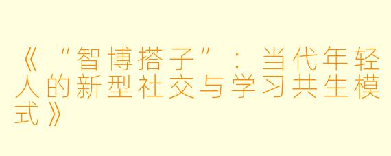 《“智博搭子”：当代年轻人的新型社交与学习共生模式》