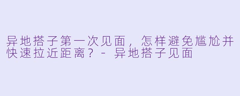 异地搭子第一次见面，怎样避免尴尬并快速拉近距离？-异地搭子见面