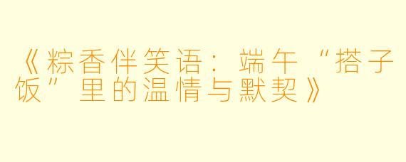 《粽香伴笑语：端午“搭子饭”里的温情与默契》