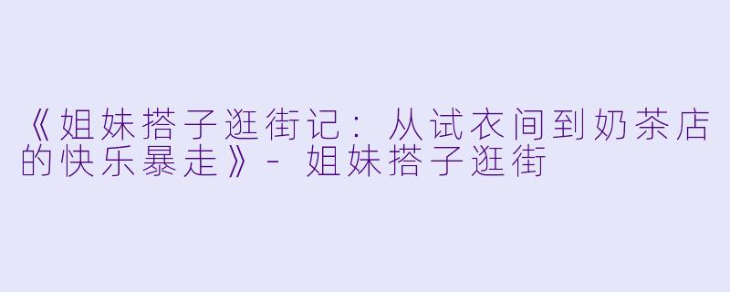 《姐妹搭子逛街记：从试衣间到奶茶店的快乐暴走》-姐妹搭子逛街