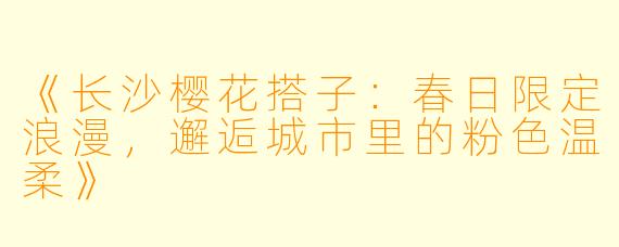 《长沙樱花搭子：春日限定浪漫，邂逅城市里的粉色温柔》