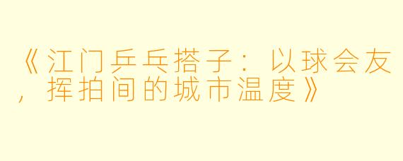 《江门乒乓搭子：以球会友，挥拍间的城市温度》