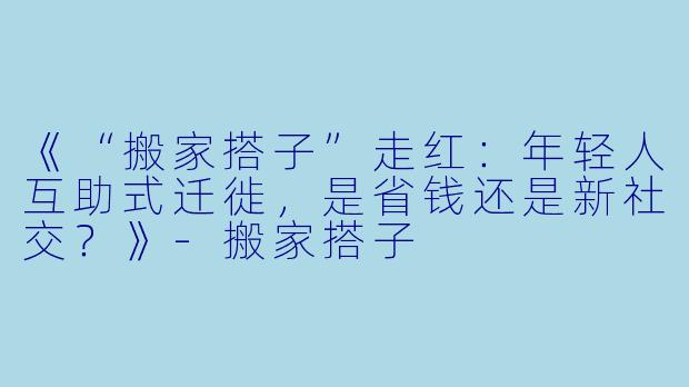 《“搬家搭子”走红:年轻人互助式迁徙,是省钱还是新社交?》