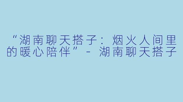 “湖南聊天搭子：烟火人间里的暖心陪伴”-湖南聊天搭子