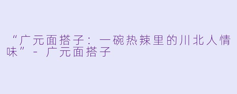 “广元面搭子：一碗热辣里的川北人情味”-广元面搭子