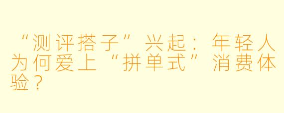 “测评搭子”兴起：年轻人为何爱上“拼单式”消费体验？