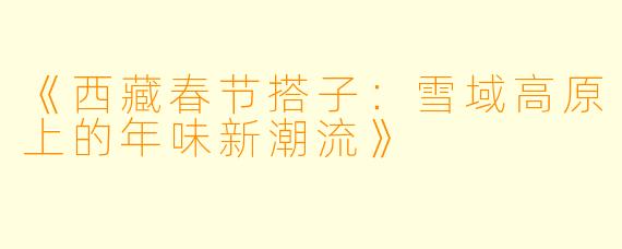 《西藏春节搭子：雪域高原上的年味新潮流》