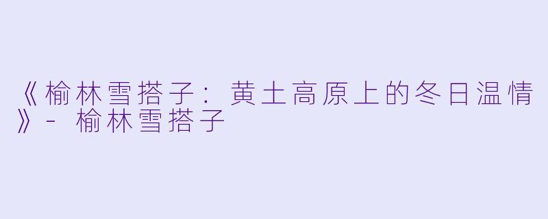 《榆林雪搭子：黄土高原上的冬日温情》-榆林雪搭子