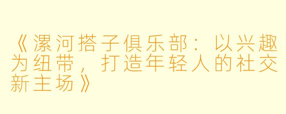 《漯河搭子俱乐部：以兴趣为纽带，打造年轻人的社交新主场》