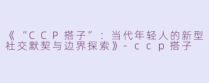 《“CCP搭子”:当代年轻人的新型社交默契与边界探索》