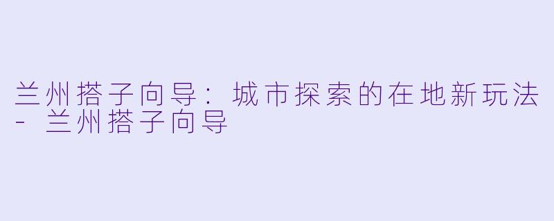 兰州搭子向导：城市探索的在地新玩法-兰州搭子向导