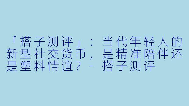 「搭子测评」：当代年轻人的新型社交货币，是精准陪伴还是塑料情谊？-搭子测评