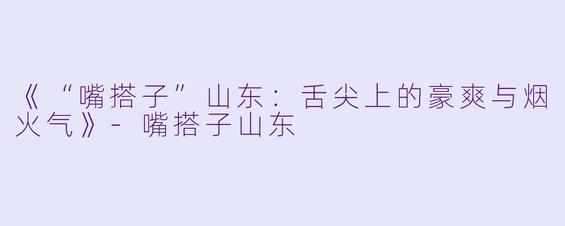 《“嘴搭子”山东：舌尖上的豪爽与烟火气》-嘴搭子山东