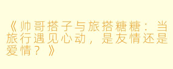 《帅哥搭子与旅搭糖糖:当旅行遇见心动,是友情还是爱情?》