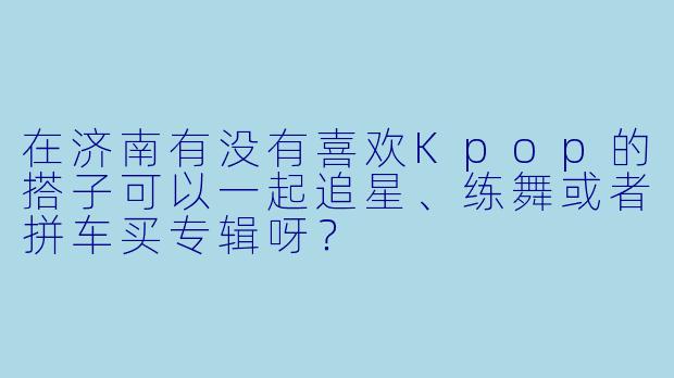 在济南有没有喜欢Kpop的搭子可以一起追星、练舞或者拼车买专辑呀？