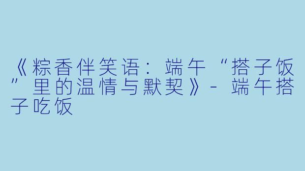 《粽香伴笑语：端午“搭子饭”里的温情与默契》-端午搭子吃饭