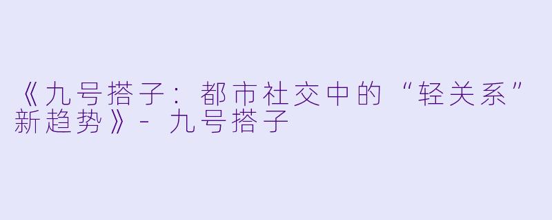 《九号搭子：都市社交中的“轻关系”新趋势》-九号搭子