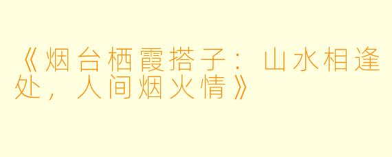 《烟台栖霞搭子：山水相逢处，人间烟火情》