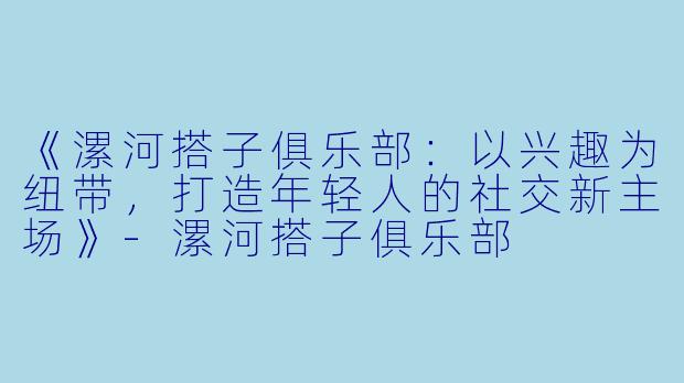 《漯河搭子俱乐部：以兴趣为纽带，打造年轻人的社交新主场》-漯河搭子俱乐部