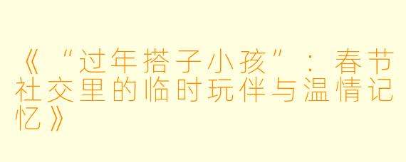《“过年搭子小孩”:春节社交里的临时玩伴与温情记忆》
