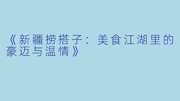《新疆捞搭子：美食江湖里的豪迈与温情》