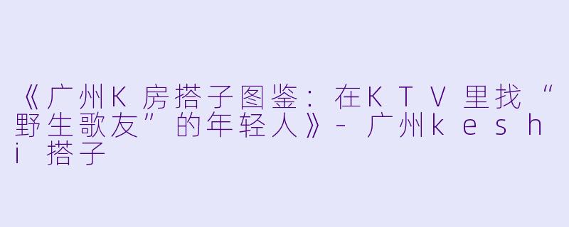 《广州K房搭子图鉴：在KTV里找“野生歌友”的年轻人》-广州keshi搭子