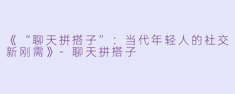 《“聊天拼搭子”：当代年轻人的社交新刚需》-聊天拼搭子