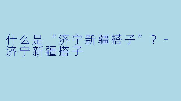 什么是“济宁新疆搭子”？-济宁新疆搭子