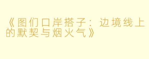 《图们口岸搭子：边境线上的默契与烟火气》