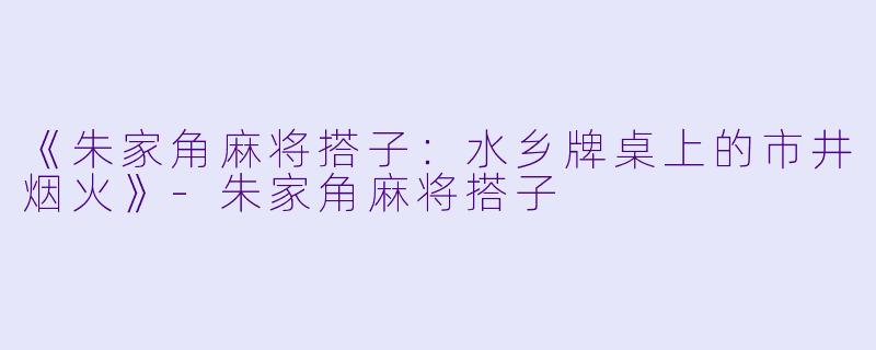 《朱家角麻将搭子：水乡牌桌上的市井烟火》-朱家角麻将搭子