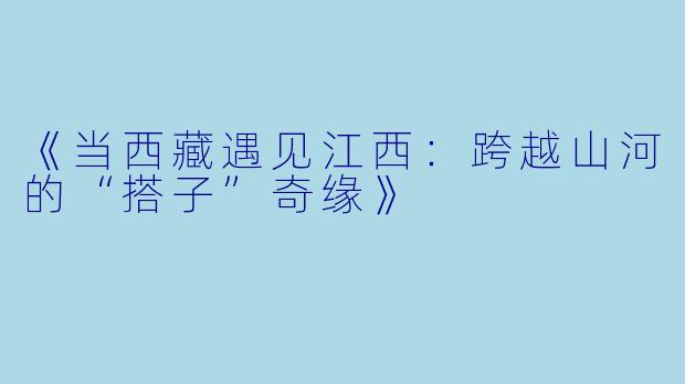 《当西藏遇见江西：跨越山河的“搭子”奇缘》