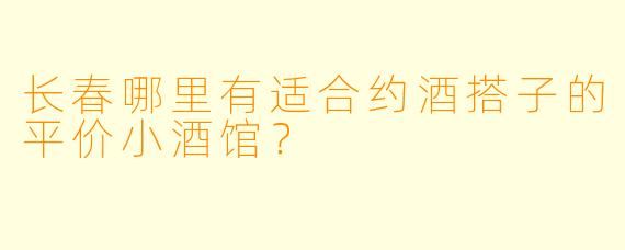 长春哪里有适合约酒搭子的平价小酒馆？