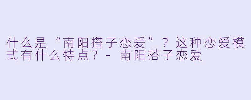 什么是“南阳搭子恋爱”？这种恋爱模式有什么特点？-南阳搭子恋爱