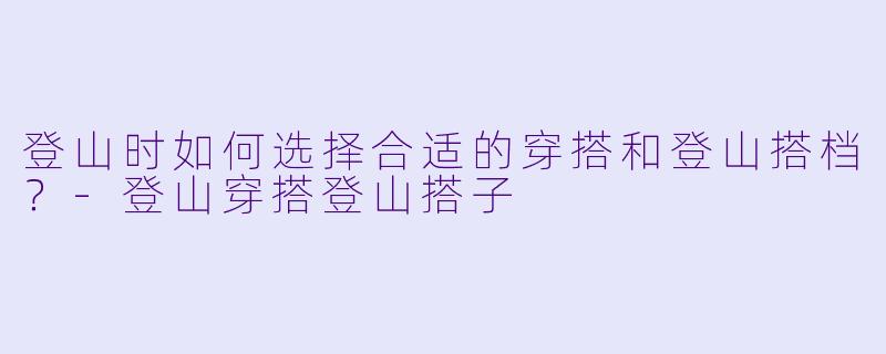 登山时如何选择合适的穿搭和登山搭档？-登山穿搭登山搭子